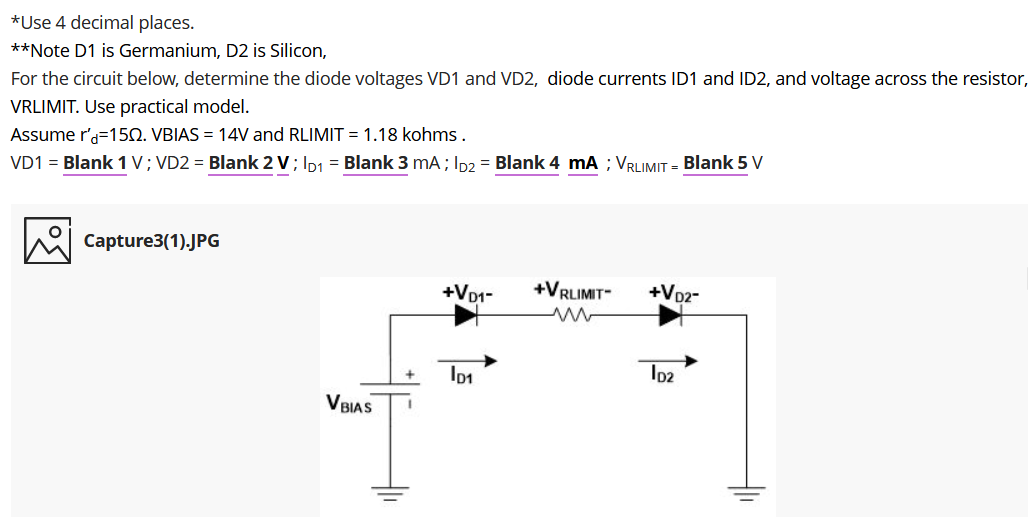 *Use 4 decimal places.
**Note D1 is Germanium, D2 is Silicon,
For the circuit below, determine the diode voltages VD1 and VD2, diode currents ID1 and ID2, and voltage across the resistor,
VRLIMIT. Use practical model.
Assume r'a=150. VBIAS = 14V and RLIMIT = 1.18 kohms.
VD1 = Blank 1 V; VD2 = Blank 2 V; Ip1 = Blank 3 mA; Ip2 = Blank 4 mA ; VRLIMIT = Blank 5 V
Capture3(1).JPG
+VD1-
+VRLIMIT
+Vp2-
Io2
VBIAS
