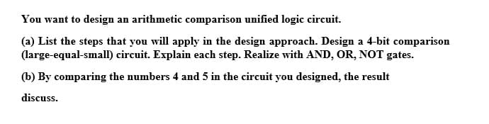 You want to design an arithmetic comparison unified logic circuit.
(a) List the steps that you will apply in the design approach. Design a 4-bit comparison
(large-equal-small) circuit. Explain each step. Realize with AND, OR, NOT gates.
(b) By comparing the numbers 4 and 5 in the circuit you designed, the result
discuss.
