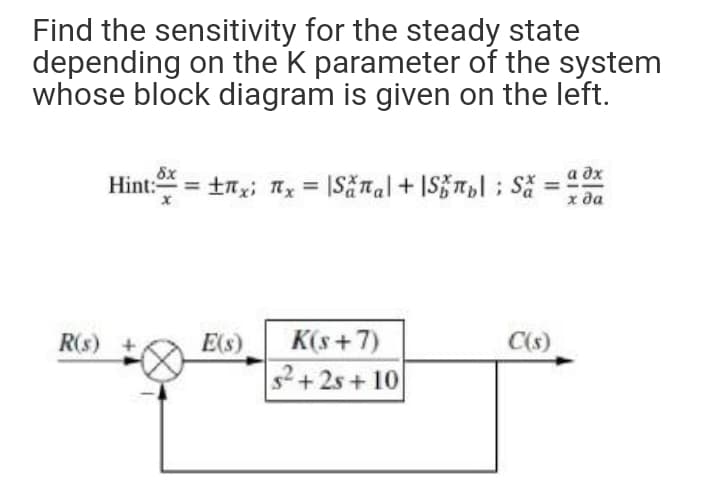 Find the sensitivity for the steady state
depending on the K parameter of the system
whose block diagram is given on the left.
Hint: = tnx; nx = |Sănal+ IS}Tl; Să
а дх
х да
K(s+7)
C(s)
E(s)
+2s+ 10
R(s)

