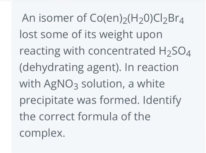 An isomer of Co(en)2(H₂0)Cl₂Br4
lost some of its weight upon
reacting with concentrated H₂SO4
(dehydrating agent). In reaction
with AgNO3 solution, a white
precipitate was formed. Identify
the correct formula of the
complex.