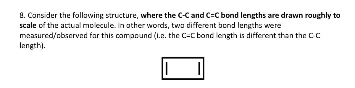8. Consider the following structure, where the C-C and C=C bond lengths are drawn roughly to
scale of the actual molecule. In other words, two different bond lengths were
measured/observed for this compound (i.e. the C=C bond length is different than the C-C
length).
