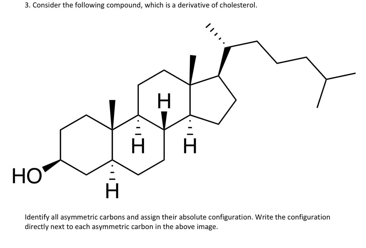 3. Consider the following compound, which is a derivative of cholesterol.
HO
Identify all asymmetric carbons and assign their absolute configuration. Write the configuration
directly next to each asymmetric carbon in the above image.
