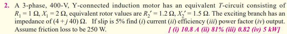 2. A 3-phase, 400-V, Y-connected induction motor has an equivalent T-circuit consisting of
R₁ = 192, X₁ = = 2 , equivalent rotor values are R₂' = 1.2 Q2, X₂' = 1.5 Q. The exciting branch has an
impedance of (4+j40) 2. If slip is 5% find (i) current (ii) efficiency (iii) power factor (iv) output.
Assume friction loss to be 250 W.
[ (i) 10.8 A (ii) 81% (iii) 0.82 (iv) 5 kW]