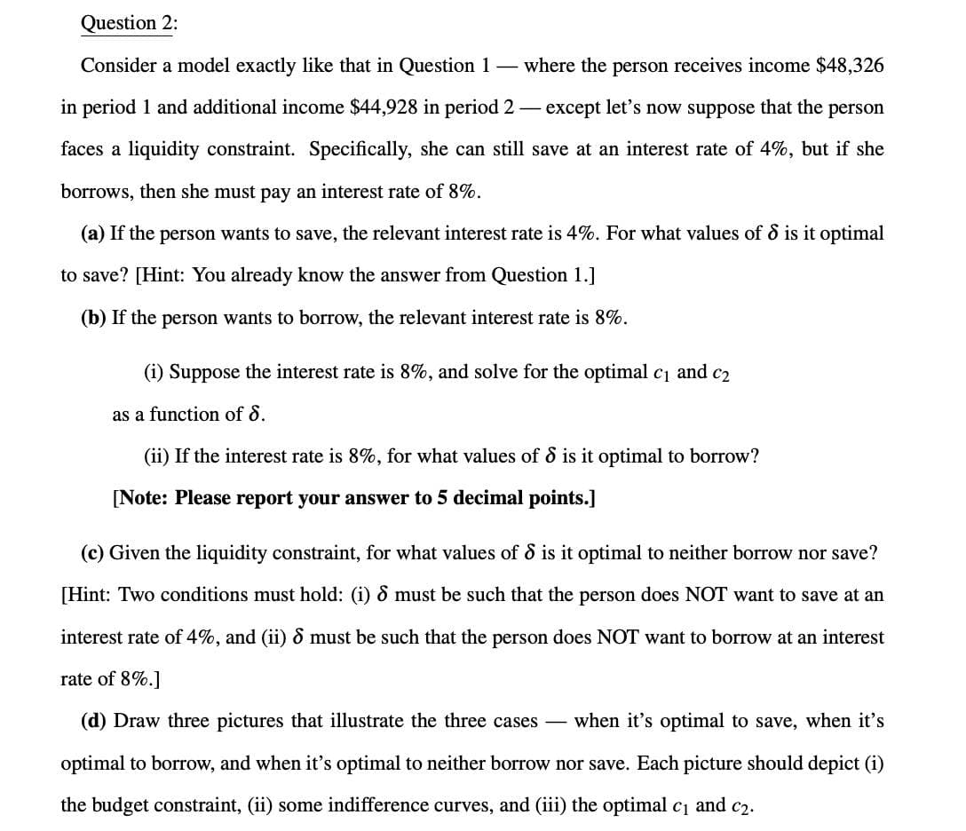 Question 2:
Consider a model exactly like that in Question 1
-
where the person receives income $48,326
-
in period 1 and additional income $44,928 in period 2 except let's now suppose that the person
faces a liquidity constraint. Specifically, she can still save at an interest rate of 4%, but if she
borrows, then she must pay an interest rate of 8%.
(a) If the person wants to save, the relevant interest rate is 4%. For what values of 8 is it optimal
to save? [Hint: You already know the answer from Question 1.]
(b) If the person wants to borrow, the relevant interest rate is 8%.
(i) Suppose the interest rate is 8%, and solve for the optimal c₁ and c₂
as a function of 8.
(ii) If the interest rate is 8%, for what values of 8 is it optimal to borrow?
[Note: Please report your answer to 5 decimal points.]
(c) Given the liquidity constraint, for what values of 8 is it optimal to neither borrow nor save?
[Hint: Two conditions must hold: (i) 8 must be such that the person does NOT want to save at an
interest rate of 4%, and (ii) & must be such that the person does NOT want to borrow at an interest
rate of 8%.]
(d) Draw three pictures that illustrate the three cases - when it's optimal to save, when it's
optimal to borrow, and when it's optimal to neither borrow nor save. Each picture should depict (i)
the budget constraint, (ii) some indifference curves, and (iii) the optimal c₁ and c2.