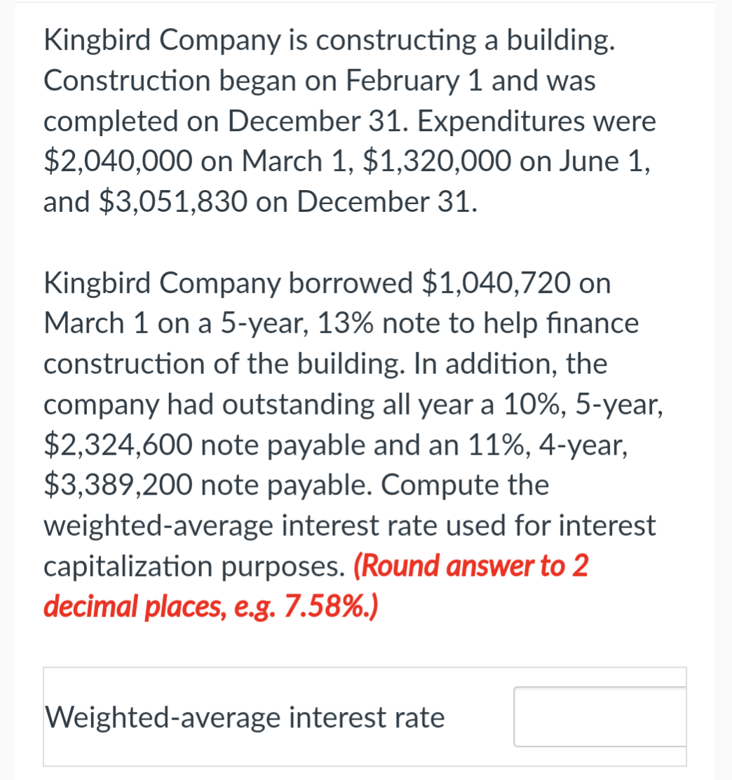Kingbird Company is constructing a building.
Construction began on February 1 and was
completed on December 31. Expenditures were
$2,040,000 on March 1, $1,320,000 on June 1,
and $3,051,830 on December 31.
Kingbird Company borrowed $1,040,720 on
March 1 on a 5-year, 13% note to help finance
construction of the building. In addition, the
company had outstanding all year a 10%, 5-year,
$2,324,600 note payable and an 11%, 4-year,
$3,389,200 note payable. Compute the
weighted-average interest rate used for interest
capitalization purposes. (Round answer to 2
decimal places, e.g. 7.58%.)
Weighted-average interest rate