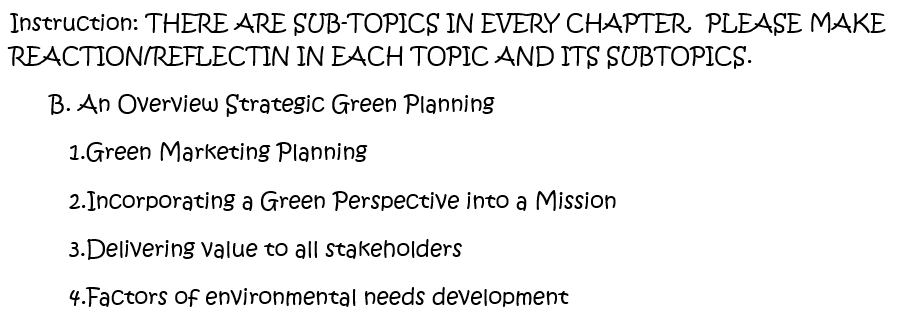 Instruction: THERE ARE SUB-TOPICS IN EVERY CHAPTER. PLEASE MAKE
REACTION/REFLECTIN IN EACH TOPIC AND ITS SUBTOPICS.
B. An Overview Strategic Green Planning
1.Green Marketing Planning
2.Incorporating a Green Perspective into a Mission
3.Delivering value to all stakeholders
4.Factors of environmental needs development