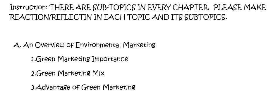 Instruction: THERE ARE SUB-TOPICS IN EVERY CHAPTER. PLEASE MAKE
REACTION/REFLECTIN IN EACH TOPIC AND ITS SUBTOPICS.
A. An Overview of Environmental Marketing
1.Green Marketing Importance
2.Green Marketing Mix
3.Advantage of Green Marketing