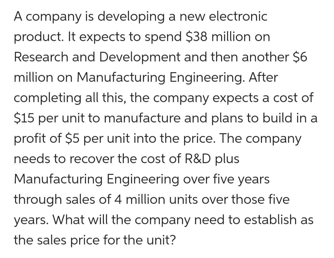 A company is developing a new electronic
product. It expects to spend $38 million on
Research and Development and then another $6
million on Manufacturing Engineering. After
completing all this, the company expects a cost of
$15 per unit to manufacture and plans to build in a
profit of $5 per unit into the price. The company
needs to recover the cost of R&D plus
Manufacturing Engineering over five years
through sales of 4 million units over those five
years. What will the company need to establish as
the sales price for the unit?
