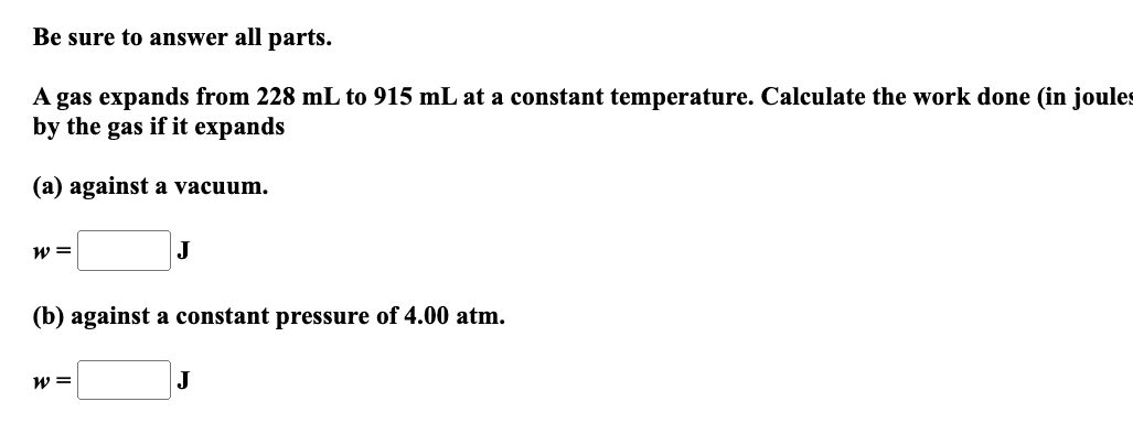 Be sure to answer all parts.
A gas expands from 228 mL to 915 mL at a constant temperature. Calculate the work done (in joules
by the gas if it expands
(a) against a vacuum.
W =
J
(b) against a constant pressure of 4.00 atm.
W =
J