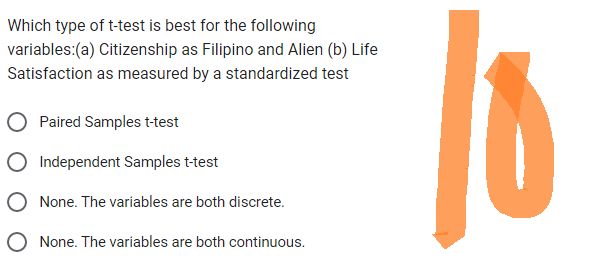 Which type of t-test is best for the following
variables: (a) Citizenship as Filipino and Alien (b) Life
Satisfaction as measured by a standardized test
Paired Samples t-test
Independent Samples t-test
None. The variables are both discrete.
O None. The variables are both continuous.
16
