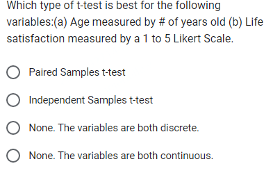 Which type of t-test is best for the following
variables:(a) Age measured by # of years old (b) Life
satisfaction measured by a 1 to 5 Likert Scale.
O Paired Samples t-test
Independent Samples t-test
None. The variables are both discrete.
None. The variables are both continuous.