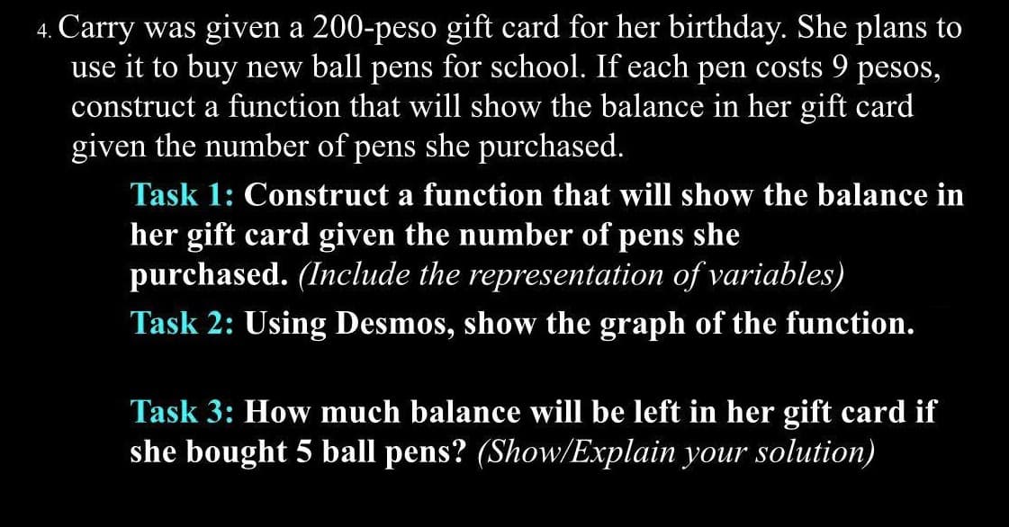 4. Carry was given a 200-peso gift card for her birthday. She plans to
use it to buy new ball pens for school. If each pen costs 9 pesos,
construct a function that will show the balance in her gift card
given the number of pens she purchased.
Task 1: Construct a function that will show the balance in
her gift card given the number of pens she
purchased. (Include the representation of variables)
Task 2: Using Desmos, show the graph of the function.
Task 3: How much balance will be left in her gift card if
she bought 5 ball pens? (Show/Explain your solution)