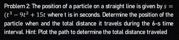 Problem 2: The position of a particle on a straight line is given by s =
(t3
- 9t² + 15t where t is in seconds. Determine the position of the
particle when and the total distance it travels during the 6-s time
interval. Hint: Plot the path to determine the total distance traveled