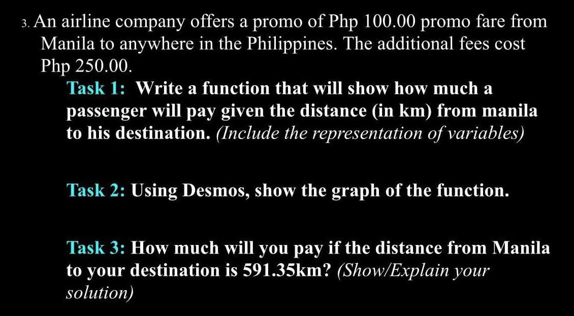 3. An airline company offers a promo of Php 100.00 promo fare from
Manila to anywhere in the Philippines. The additional fees cost
Php 250.00.
Task 1: Write a function that will show how much a
passenger will pay given the distance (in km) from manila
to his destination. (Include the representation of variables)
Task 2: Using Desmos, show the graph of the function.
Task 3: How much will you pay if the distance from Manila
to your destination is 591.35km? (Show/Explain your
solution)