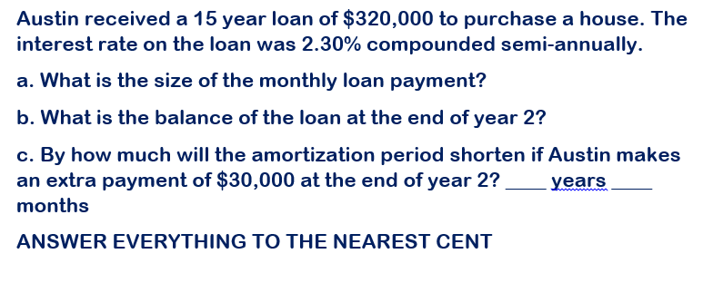 Austin received a 15 year loan of $320,000 to purchase a house. The
interest rate on the loan was 2.30% compounded semi-annually.
a. What is the size of the monthly loan payment?
b. What is the balance of the loan at the end of year 2?
c. By how much will the amortization period shorten if Austin makes
an extra payment of $30,000 at the end of year 2?
months
years
ANSWER EVERYTHING TO THE NEAREST CENT