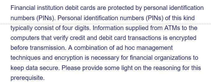 Financial institution debit cards are protected by personal identification
numbers (PINS). Personal identification numbers (PINS) of this kind
typically consist of four digits. Information supplied from ATMs to the
computers that verify credit and debit card transactions is encrypted
before transmission. A combination of ad hoc management
techniques and encryption is necessary for financial organizations to
keep data secure. Please provide some light on the reasoning for this
prerequisite.