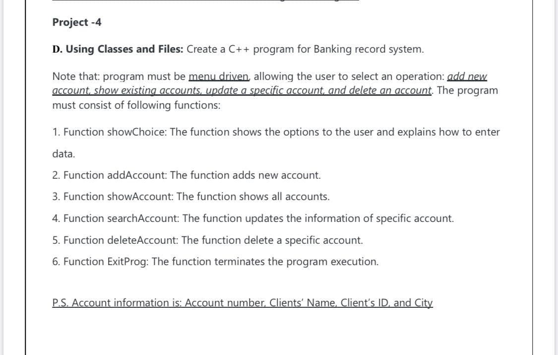 Project -4
D. Using Classes and Files: Create a C++ program for Banking record system.
Note that: program must be menu driven, allowing the user to select an operation: add new
account, show existing accounts, update a specific account, and delete an account. The program
must consist of following functions:
1. Function showChoice: The function shows the options to the user and explains how to enter
data.
2. Function addAccount: The function adds new account.
3. Function showAccount: The function shows all accounts.
4. Function searchAccount: The function updates the information of specific account.
5. Function deleteAccount: The function delete a specific account.
6. Function ExitProg: The function terminates the program execution.
P.S. Account information is: Account number, Clients' Name, Client's ID, and City
