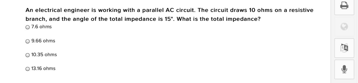 An electrical engineer is working with a parallel AC circuit. The circuit draws 10 ohms on a resistive
branch, and the angle of the total impedance is 15°. What is the total impedance?
O 7.6 ohms
O 9.66 ohms
O 10.35 ohms
O 13.16 ohms
