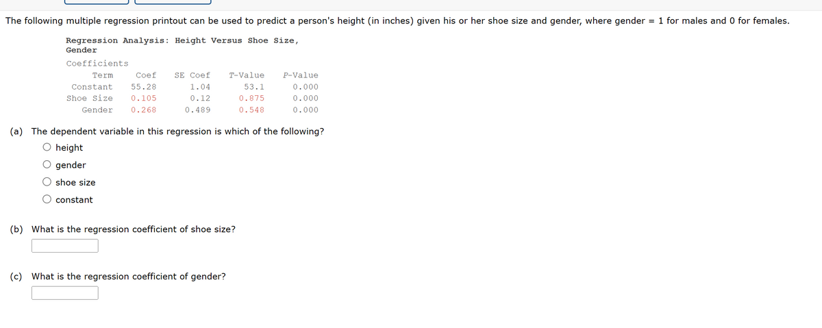 The following multiple regression printout can be used to predict a person's height (in inches) given his or her shoe size and gender, where gender = 1 for males and 0 for females.
Regression Analysis: Height Versus Shoe Size,
Gender
Coefficients
Term
Coef
Constant
55.28
SE Coef
1.04
T-Value
P-Value
Shoe Size
0.105
Gender
0.268
0.12
0.489
53.1
0.875
0.000
0.000
0.548
0.000
(a) The dependent variable in this regression is which of the following?
height
gender
shoe size
constant
(b)
What is the regression coefficient of shoe size?
(c) What is the regression coefficient of gender?