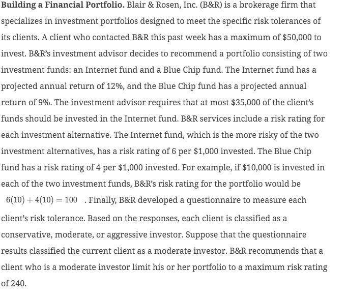 Building a Financial Portfolio. Blair & Rosen, Inc. (B&R) is a brokerage firm that
specializes in investment portfolios designed to meet the specific risk tolerances of
its clients. A client who contacted B&R this past week has a maximum of $50,000 to
invest. B&R's investment advisor decides to recommend a portfolio consisting of two
investment funds: an Internet fund and a Blue Chip fund. The Internet fund has a
projected annual return of 12%, and the Blue Chip fund has a projected annual
return of 9%. The investment advisor requires that at most $35,000 of the client's
funds should be invested in the Internet fund. B&R services include a risk rating for
each investment alternative. The Internet fund, which is the more risky of the two
investment alternatives, has a risk rating of 6 per $1,000 invested. The Blue Chip
fund has a risk rating of 4 per $1,000 invested. For example, if $10,000 is invested in
each of the two investment funds, B&R's risk rating for the portfolio would be
6(10) + 4(10) = 100 . Finally, B&R developed a questionnaire to measure each
client's risk tolerance. Based on the responses, each client is classified as a
conservative, moderate, or aggressive investor. Suppose that the questionnaire
results classified the current client as a moderate investor. B&R recommends that a
client who is a moderate investor limit his or her portfolio to a maximum risk rating
of 240.