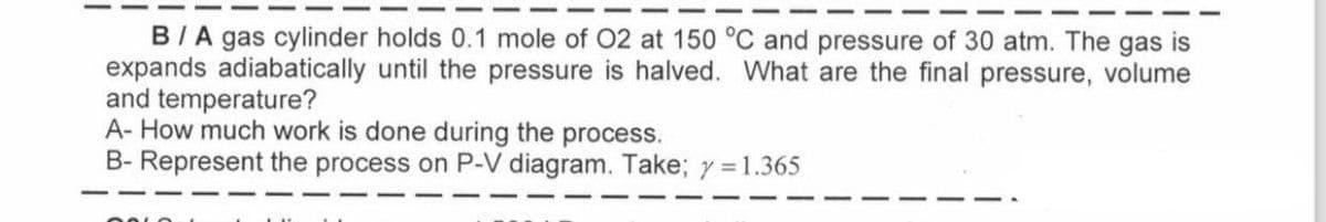 B/A gas cylinder holds 0.1 mole of O2 at 150 °C and pressure of 30 atm. The gas is
expands adiabatically until the pressure is halved. What are the final pressure, volume
and temperature?
A- How much work is done during the process.
B- Represent the process on P-V diagram. Take; y = 1.365