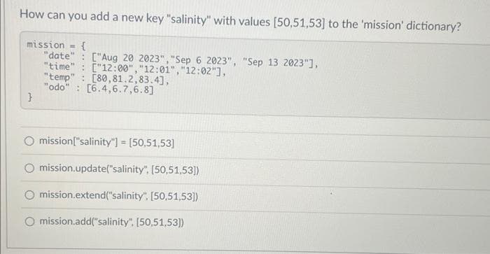How can you add a new key "salinity" with values [50,51,53] to the 'mission' dictionary?
mission
"date" ["Aug 20 2023","Sep 6 2023", "Sep 13 2023"],
"time":
["12:00","12:01","12:02"],
"temp" [80,81.2,83.4],
"odo": [6.4,6.7,6.8]
}
=
{
O mission["salinity"]= [50,51,53]
mission.update("salinity", [50,51,53])
mission.extend("salinity". [50,51,53])
mission.add("salinity". [50,51,53]))