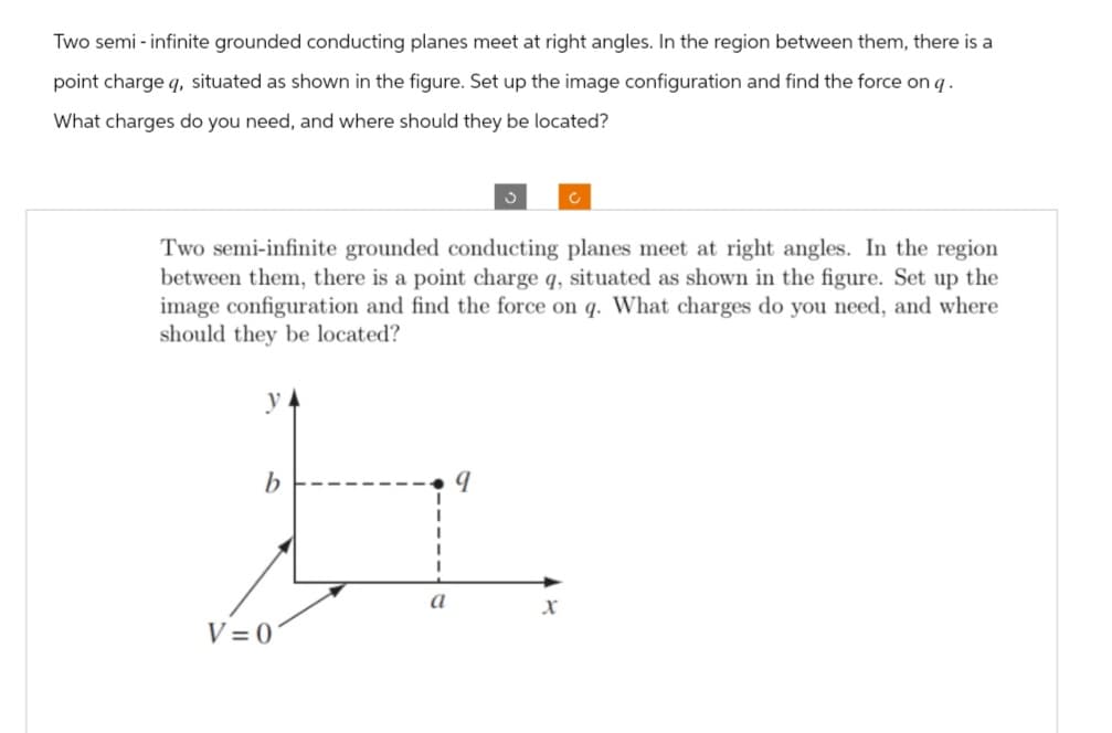Two semi-infinite grounded conducting planes meet at right angles. In the region between them, there is a
point charge q, situated as shown in the figure. Set up the image configuration and find the force on q.
What charges do you need, and where should they be located?
Two semi-infinite grounded conducting planes meet at right angles. In the region
between them, there is a point charge q, situated as shown in the figure. Set up the
image configuration and find the force on q. What charges do you need, and where
should they be located?
y
b
V=0
a
9
X