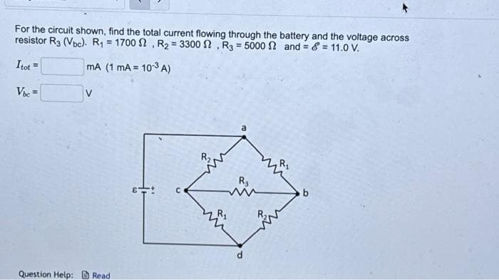 For the circuit shown, find the total current flowing through the battery and the voltage across
resistor R3 (Vbc). R₁ = 1700 S2, R₂ = 3300, R3 = 5000 2 and=&= 11.0 V.
Itot =
mA (1 mA = 10-3 A)
Vbc=
Question Help: Read
C
R₂
R3
P