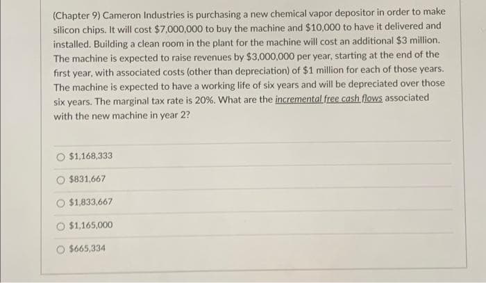 (Chapter 9) Cameron Industries is purchasing a new chemical vapor depositor in order to make
silicon chips. It will cost $7,000,000 to buy the machine and $10,000 to have it delivered and
installed. Building a clean room in the plant for the machine will cost an additional $3 million.
The machine is expected to raise revenues by $3,000,000 per year, starting at the end of the
first year, with associated costs (other than depreciation) of $1 million for each of those years.
The machine is expected to have a working life of six years and will be depreciated over those
six years. The marginal tax rate is 20%. What are the incremental free cash flows associated
with the new machine in year 2?
$1,168,333
$831,667
$1,833,667
$1,165,000
$665,334