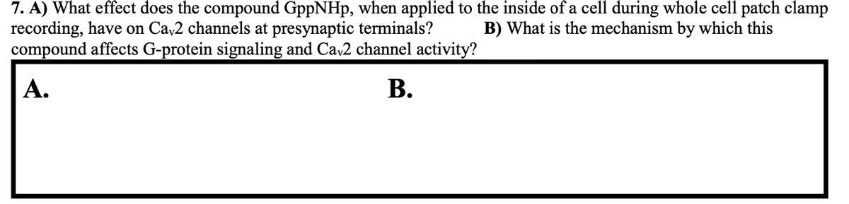 7. A) What effect does the compound GppNHp, when applied to the inside of a cell during whole cell patch clamp
recording, have on Cav2 channels at presynaptic terminals? B) What is the mechanism by which this
compound affects G-protein signaling and Ca√2 channel activity?
B.
A.