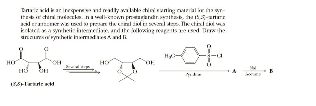 Tartaric acid is an inexpensive and readily available chiral starting material for the syn-
thesis of chiral molecules. In a well-known prostaglandin synthesis, the (S,S)-tartaric
acid enantiomer was used to prepare the chiral diol in several steps. The chiral diol was
isolated as a synthetic intermediate, and the following reagents are used. Draw the
structures of synthetic intermediates A and B.
H3C-
HO
НО
HO,
Several steps
ОН
Nal
НО
ОН
A
В
Pyridine
Acetone
(S,S)-Tartaric acid
