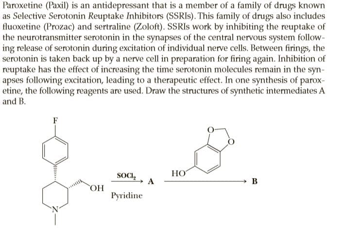 Paroxetine (Paxil) is an antidepressant that is a member of a family of drugs known
as Selective Serotonin Reuptake Inhibitors (SSRIS). This family of drugs also includes
fluoxetine (Prozac) and sertraline (Zoloft). SSRIS work by inhibiting the reuptake of
the neurotransmitter serotonin in the synapses of the central nervous system follow-
ing release of serotonin during excitation of individual nerve cells. Between firings, the
serotonin is taken back up by a nerve cell in preparation for firing again. Inhibition of
reuptake has the effect of increasing the time serotonin molecules remain in the syn-
apses following excitation, leading to a therapeutic effect. In one synthesis of parox-
etine, the following reagents are used. Draw the structures of synthetic intermediates A
and B.
F
НО
SOCI,
A
B
HO
Pyridine
