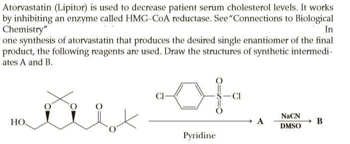 Atorvastatin (Lipitor) is used to decrease patient serum cholesterol levels. It works
by inhibiting an enzyme called HMG-COA reductase. See"Connections to Biological
Chemistry"
one synthesis of atorvastatin that produces the desired single enantiomer of the final
product, the following reagents are used. Draw the structures of synthetic intermedi-
ates A and B.
In
-Cl
NaCN
НО.
A
B
DMSO
Pyridine
