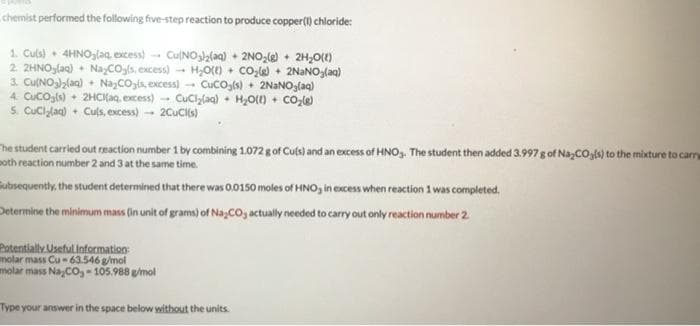 chemist performed the following five-step reaction to produce copper(i) chloride:
1. Culs) • 4HNO3laa, excess)- CulNOlalaq) + 2NO;(e) • 2H,O)
2. 2HNO3laq) + NayCO.ls, excess) - H,0) + Co,le + 2NANO,laq)
3. Cu(NOl2laq) • NazCOgis, excess) - CuCO,(s) • 2NaNOglaq)
4. CuCOjls) + 2HCIKaq, excess) CuClylaq) • H,Ot) + COo,le
5. Cuciylan) + Culs, excess) 2CuCils)
The student carried out reaction number 1 by combining 1.072 g of Cuts) and an excess of HNO,. The student then added 3.997g of Na,COgls) to the mixture to carry
poth reaction number 2 and 3 at the same time.
ubsequently, the student determined that there was 0.0150 moles of HNO, in excess when reaction 1 was completed,
Determine the minimum mass (in unit of grams) of Na,COj actually needed to carry out only reaction number 2
Patentially. Useful Information
molar mass Cu 63.546 g/mol
molar mass Na,Co, - 105.988 gmol
Type your answer in the space below without the units.
