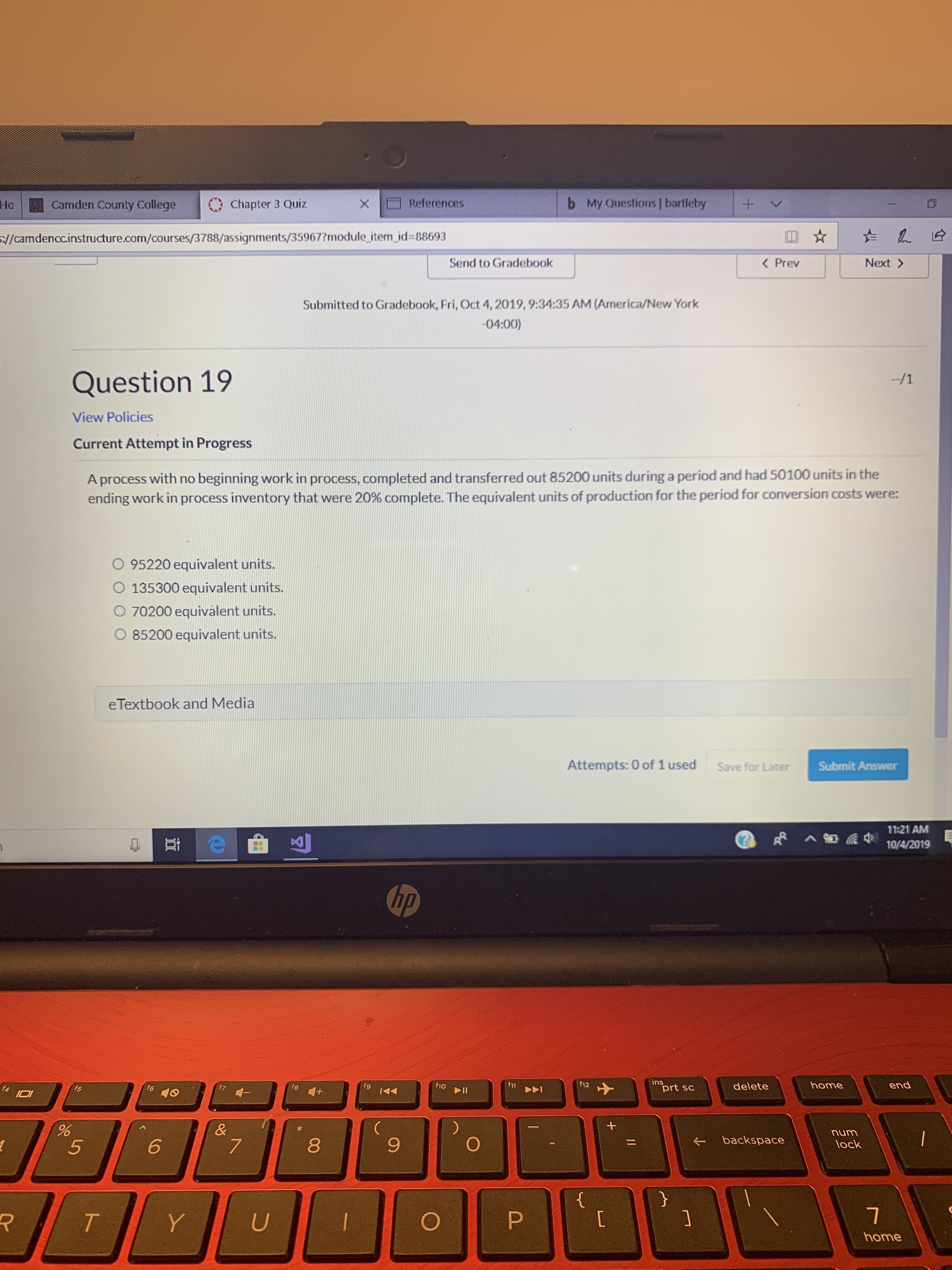 My Questions | bartleby
b
+
Camden County College
References
Chapter 3 Quiz
Ha
X
//camdenccinstructure.com/courses/3788/assignments/35967?module item id=88693
Next>
Send to Gradebook
< Prev
Submitted to Gradebook, Fri, Oct 4, 2019, 9:34:35 AM (America/New York
-04:00)
Question 19
-/1
View Policies
Current Attempt in Progress
A process with no beginning work in process, completed and transferred out 85200 units during a period and had 50100 units in the
ending work in process inventory that were 20% complete. The equivalent units of production for the period for conversion costs were:
O 95220 equivalent units.
O 135300 equivalent units.
O 70200 equivalent units.
O 85200 equivalent units.
eTextbook and Media
Attempts: 0 of 1 used
Submit Answer
Save for Later
11:21 AM
10/4/2019
hp
ins
prt sc
12
end
11
home
f10
delete
fg
f8
f5
f4
II
&
num
backspace
6
5
lock
}
{
P
T
U
Y
home
+
96
