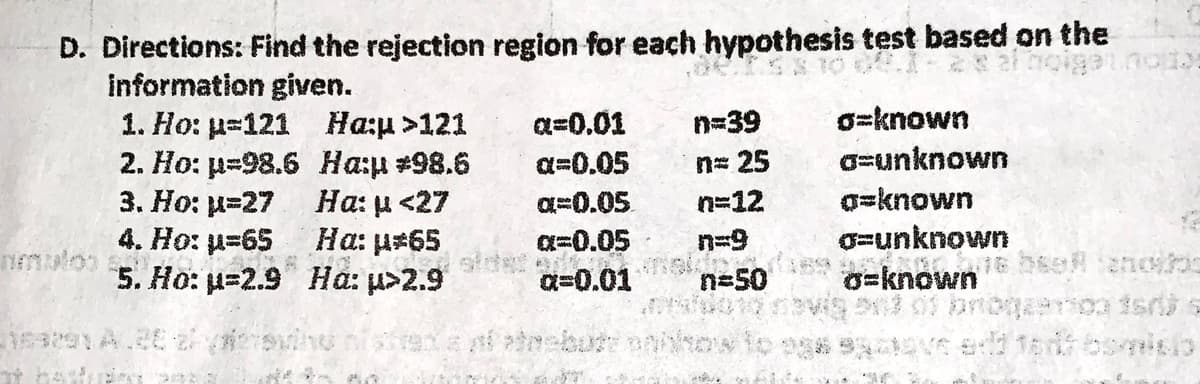 D. Directions: Find the rejection region for each hypothesis test based on the
60
information given.
1. Ho: p=121
Ha:µ>121
a=0.01
n=39
o=known
2. Ho: p=98.6
Ha:µ #98.6
a=0.05
n= 25
a=unknown
3. Ho: p=27
Ha: µ<27
a=0.05
n=12
o=known
Ha: µ*65
a=unknown
4. Ho: µ=65
5. Ho: u-2.9
α=0.05
Q=0.01
Ha: u>2.9
n=50
o-known
**
Hur s
nematoo s
it had
nak
Ros