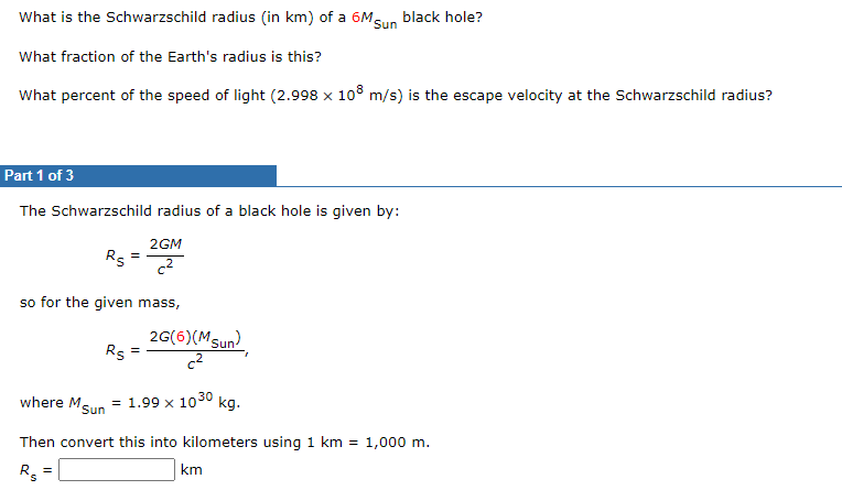 What is the Schwarzschild radius (in km) of a 6Msun black hole?
What fraction of the Earth's radius is this?
What percent of the speed of light (2.998 x 108 m/s) is the escape velocity at the Schwarzschild radius?
Part 1 of 3
The Schwarzschild radius of a black hole is given by:
2GM
Rs
=
c2
so for the given mass,
2G(6)(Msun)
Rs
c2
where M.
Sun = 1.99 x 1030 kg.
Then convert this into kilometers using 1 km = 1,000 m.
Rs
km
