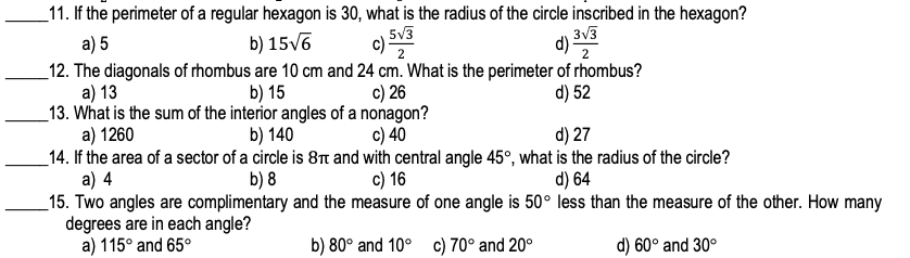_11. If the perimeter of a regular hexagon is 30, what is the radius of the circle inscribed in the hexagon?
5V3
c) S
3v3
d) 2
а) 5
b) 15V6
2
_12. The diagonals of rhombus are 10 cm and 24 cm. What is the perimeter of rhombus?
a) 13
_13. What is the sum of the interior angles of a nonagon?
a) 1260
_14. If the area of a sector of a circle is 8n and with central angle 45°, what is the radius of the circle?
a) 4
_15. Two angles are complimentary and the measure of one angle is 50° less than the measure of the other. How many
degrees are in each angle?
a) 115° and 65°
b) 15
c) 26
d) 52
b) 140
c) 40
d) 27
b) 8
c) 16
d) 64
b) 80° and 10° c) 70° and 20°
d) 60° and 30°
