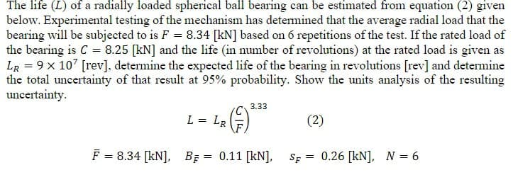 The life (L) of a radially loaded spherical ball bearing can be estimated from equation (2) given
below. Experimental testing of the mechanism has detemined that the average radial load that the
bearing will be subjected to is F = 8.34 [kN] based on 6 repetitions of the test. If the rated load of
the bearing is C = 8.25 [kN] and the life (in number of revolutions) at the rated load is given as
LR = 9 x 107 [rev], determine the expected life of the bearing in revolutions [rev] and determine
the total uncertainty of that result at 95% probability. Show the units analysis of the resulting
uncertainty.
3.33
L =
LR
(2)
F = 8.34 [kN], BĘ = 0.11 [kN], SF = 0.26 [kN], N = 6
