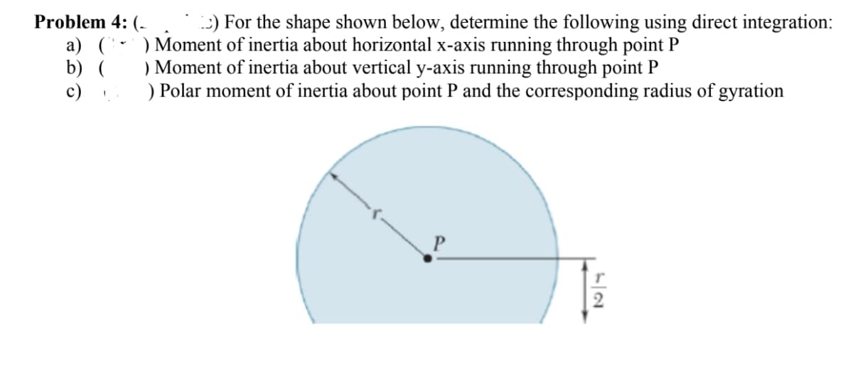 Problem 4: (
a) (
b) (
c)
!
1) For the shape shown below, determine the following using direct integration:
) Moment of inertia about horizontal x-axis running through point P
) Moment of inertia about vertical y-axis running through point P
) Polar moment of inertia about point P and the corresponding radius of gyration
T