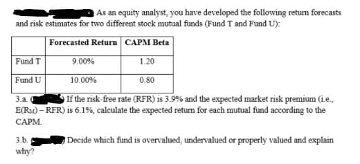As an equity analyst, you have developed the following return forecasts
and risk estimates for two different stock mutual funds (Fund T and Fund U):
Forecasted Return CAPM Beta
Fund T
9.00%
1.20
Fund U
10.00%
0.80
If the risk-free rate (RFR) is 3.9% and the expected market risk premium (ie.,
E(Ra) – RFR) is 6.1%, calculate the expected return for each mutual fund according to the
3.а.
САРМ.
3.b.
Decide which fund is overvalued, undervalued or properly valued and explain
why?
