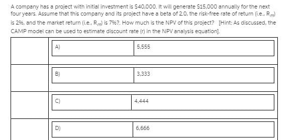 A company has a project with initial investment is $40,000. It will generate $15,000 annually for the next
four years. Assume that this company and its project have a beta of 2.0, the risk-free rate of return (i.e., Rm)
is 2%6, and the market return (i.e., Rm) is 7%6?. How much is the NPV of this project? [Hint: As discussed, the
CAMP model can be used to estimate discount rate (r) in the NPV analysis equation).
A)
5,555
B)
3,333
4,444
D)
6,666
