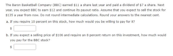 The Baron Basketball Company (BBC) earned $11 a share last year and paid a dividend of $7 a share. Next
year, you expect BBC to earn $12 and continue its payout ratio. Assume that you expect to sell the stock for
$135 a year from now. Do not round intermediate calculations. Round your answers to the nearest cent.
a. If you require 10 percent on this stock, how much would you be willing to pay for it?
24
b. If you expect a selling price of $106 and require an 8 percent return on this investment, how much would
you pay for the BBC stock?
24
