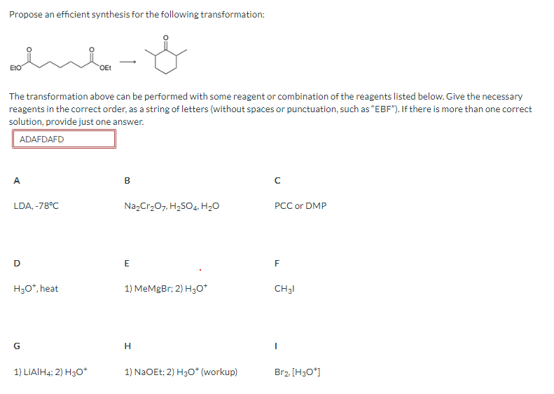 Propose an efficient synthesis for the following transformation:
ΕΙΟ
OEt
The transformation above can be performed with some reagent or combination of the reagents listed below. Give the necessary
reagents in the correct order, as a string of letters (without spaces or punctuation, such as "EBF"). If there is more than one correct
solution, provide just one answer.
ADAFDAFD
A
LDA, -78°C
B
C
Na2Cr2O7, H2SO4, H₂O
PCC or DMP
D
E
F
H3O*, heat
1) MeMgBr; 2) H3O+
CH31
G
H
1) LiAlH4; 2) H30*
1) NaOEt; 2) H3O+ (workup)
Br2, [H3O+]