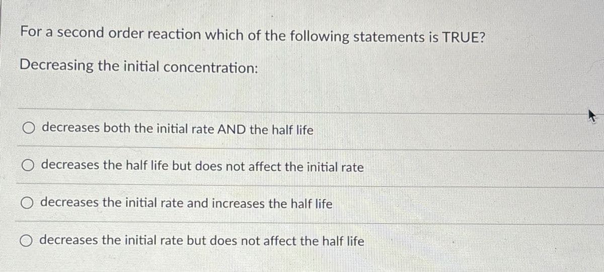 For a second order reaction which of the following statements is TRUE?
Decreasing the initial concentration:
decreases both the initial rate AND the half life
decreases the half life but does not affect the initial rate
O decreases the initial rate and increases the half life
decreases the initial rate but does not affect the half life