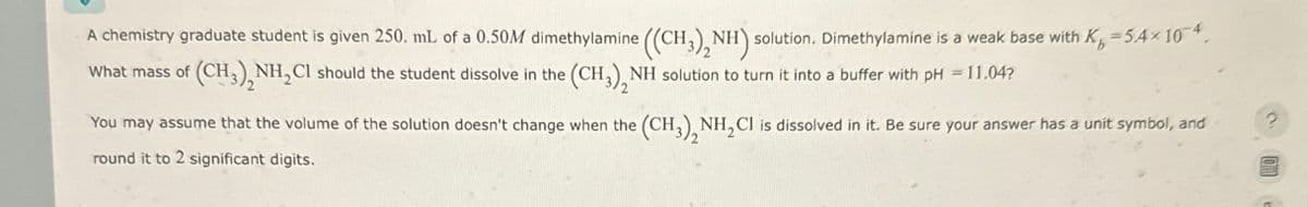 A chemistry graduate student is given 250. mL of a 0.50M dimethylamine ((CH3)2NH) solution. Dimethylamine is a weak base with K, =5.4× 10-4
What mass of (CH3)2NH2Cl should the student dissolve in the (CH3)2NH solution to turn it into a buffer with pH = 11.04?
You may assume that the volume of the solution doesn't change when the (CH3)2NH2Cl is dissolved in it. Be sure your answer has a unit symbol, and
round it to 2 significant digits.