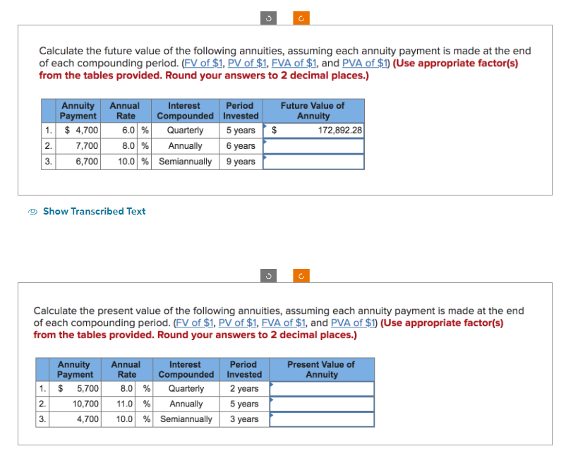 Calculate the future value of the following annuities, assuming each annuity payment is made at the end
of each compounding period. (FV of $1, PV of $1, FVA of $1, and PVA of $1) (Use appropriate factor(s)
from the tables provided. Round your answers to 2 decimal places.)
1.
2.
3.
Annuity Annual
Payment Rate
$4,700 6.0 %
8.0 %
7,700
6,700 10.0 %
Show Transcribed Text
1.
2.
3.
Annuity Annual
Payment
Rate
Interest
Compounded
Quarterly
Annually
Semiannually
$ 5,700
Interest
Compounded
8.0 % Quarterly
10,700 11.0%
Annually
4,700 10.0 % Semiannually
Period
Invested
5 years
6 years
9 years
Calculate the present value of the following annuities, assuming each annuity payment is made at the end
of each compounding period. (FV of $1, PV of $1, FVA of $1, and PVA of $1) (Use appropriate factor(s)
from the tables provided. Round your answers to 2 decimal places.)
$
Period
Invested
2 years
5 years
3 years
Future Value of
Annuity
172,892.28
Present Value of
Annuity
