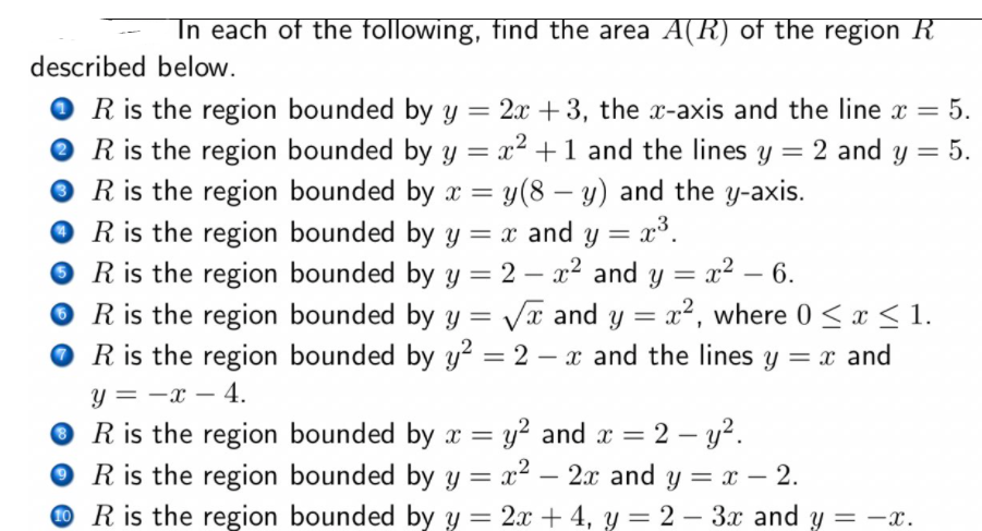 In each of the following, find the area A(R) of the region R
described below.
O R is the region bounded by y = 2x + 3, the x-axis and the line x = 5.
R is the region bounded by y = x² +1 and the lines y = 2 and y = 5.
O R is the region bounded by x = y(8 – y) and the y-axis.
O R is the region bounded by y = x and y = x°.
O R is the region bounded by y = 2 – x2 and y = x² – 6.
O R is the region bounded by y = Va and y = x², where 0 < x < 1.
O R is the region bounded by y² = 2 – x and the lines y = x and
%3D
%3D
-
%3D
%3D
-
y = -x – 4.
O R is the region bounded by x = y² and x = 2 – y?.
O R is the region bounded by y = x² – 2x and y = x – 2.
O R is the region bounded by y = 2x + 4, y = 2 – 3x and y = -x.
-
%3D
%3D
-
|
