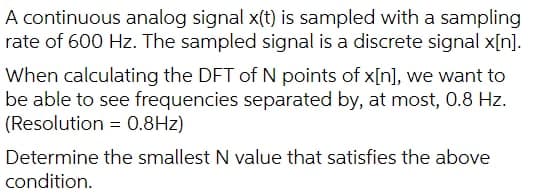 A continuous analog signal x(t) is sampled with a sampling
rate of 600 Hz. The sampled signal is a discrete signal x[n].
When calculating the DFT of N points of x[n], we want to
be able to see frequencies separated by, at most, 0.8 Hz.
(Resolution = 0.8Hz)
Determine the smallest N value that satisfies the above
condition.