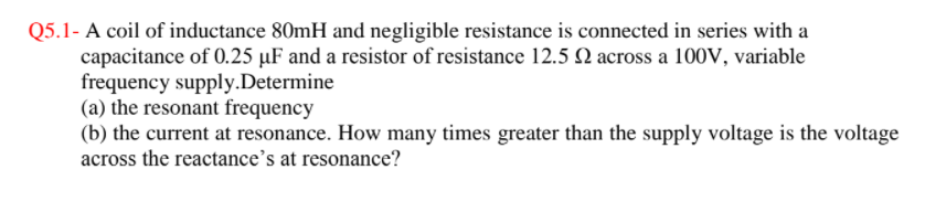 Q5.1- A coil of inductance 80mH and negligible resistance is connected in series with a
capacitance of 0.25 µF and a resistor of resistance 12.5 N across a 100V, variable
frequency supply.Determine
(a) the resonant frequency
(b) the current at resonance. How many times greater than the supply voltage is the voltage
across the reactance's at resonance?
